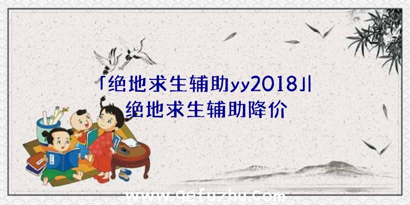 「绝地求生辅助yy2018」|绝地求生辅助降价